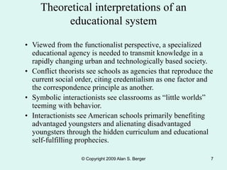 © Copyright 2009 Alan S. Berger 7
Theoretical interpretations of an
educational system
• Viewed from the functionalist perspective, a specialized
educational agency is needed to transmit knowledge in a
rapidly changing urban and technologically based society.
• Conflict theorists see schools as agencies that reproduce the
current social order, citing credentialism as one factor and
the correspondence principle as another.
• Symbolic interactionists see classrooms as “little worlds”
teeming with behavior.
• Interactionists see American schools primarily benefiting
advantaged youngsters and alienating disadvantaged
youngsters through the hidden curriculum and educational
self-fulfilling prophecies.
 