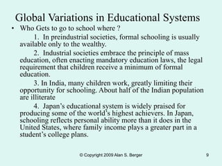 © Copyright 2009 Alan S. Berger 9
• Who Gets to go to school where ?
1. In preindustrial societies, formal schooling is usually
available only to the wealthy.
2. Industrial societies embrace the principle of mass
education, often enacting mandatory education laws, the legal
requirement that children receive a minimum of formal
education.
3. In India, many children work, greatly limiting their
opportunity for schooling. About half of the Indian population
are illiterate
4. Japan’s educational system is widely praised for
producing some of the world’s highest achievers. In Japan,
schooling reflects personal ability more than it does in the
United States, where family income plays a greater part in a
student’s college plans.
Global Variations in Educational Systems
 