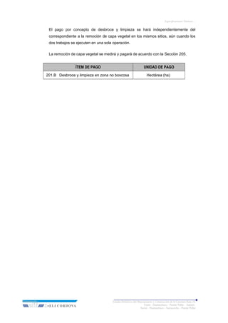 Especificaciones Técnicas…
El pago por concepto de desbroce y limpieza se hará independientemente del
correspondiente a la remoción de capa vegetal en los mismos sitios, aún cuando los
dos trabajos se ejecuten en una sola operación.
La remoción de capa vegetal se medirá y pagará de acuerdo con la Sección 205.
ÍTEM DE PAGO UNIDAD DE PAGO
201.B Desbroce y limpieza en zona no boscosa Hectárea (ha)
Estudio Definitivo del Mejoramiento y Construcción de la Carretera Ruta 10,
Tramo : Huamachuco – Puente Pallar – Juanjuí,
Sector : Huamachuco – Sacsacocha – Puente Pallar
 