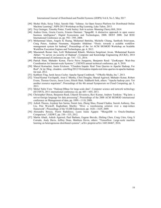 International Journal of Distributed and Parallel Systems (IJDPS) Vol.8, No.3, May 2017
18
[44] Shohei Hido, Seiya Tokui, Satoshi Oda: “Jubatus: An Open Source Platform for Distributed Online
Machine Learning”, NIPS 2013 Workshop on Big Learning, Lake Tahoe, 2013.
[45] Trey Grainger, Timothy Potter, Yonik Seeley: Solr in action. Manning Cherry Hill, 2014.
[46] Andrea Gioia, Grazia Cazzin, Ernesto Damiani: “SpagoBI: A distinctive approach in open source
business intelligence”, Digital Ecosystems and Technologies, 2008. DEST 2008. 2nd IEEE
International Conference on, pp. 592—595, 2008.
[47] Mohammad Islam, Angelo K Huang, Mohamed Battisha, Michelle Chiang, Santhosh Srinivasan,
Craig Peters, Andreas Neumann, Alejandro Abdelnur: “Oozie: towards a scalable workflow
management system for hadoop”, Proceedings of the 1st ACM SIGMOD Workshop on Scalable
Workflow Execution Engines and Technologies, pp. 4, 2012.
[48] Masoumeh Rezaei Jam, Leili Mohammad Khanli, Morteza Sargolzaei Javan, Mohammad Kazem
Akbari: “A survey on security of Hadoop”, Computer and Knowledge Engineering (ICCKE), 2014
4th International eConference on, pp. 716—721, 2014.
[49] Patrick Hunt, Mahadev Konar, Flavio Paiva Junqueira, Benjamin Reed: “ZooKeeper: Wait-free
Coordination for Internet-scale Systems.”, USENIX annual technical conference, pp. 9, 2010.
[50] Marcel Kornacker, Justin Erickson: “Cloudera Impala: Real Time Queries in Apache Hadoop, For
Real”, ht tp://blog. cloudera. com/blog/2012/10/cloudera-impala-real-time-queries-in-apache-hadoop-
for-real, 2012.
[51] Kathleen Ting, Jarek Jarcec Cecho: Apache Sqoop Cookbook. " O'Reilly Media, Inc.", 2013.
[52] Vinod Kumar Vavilapalli, Arun C Murthy, Chris Douglas, Sharad Agarwal, Mahadev Konar, Robert
Evans, Thomas Graves, Jason Lowe, Hitesh Shah, Siddharth Seth, others: “Apache hadoop yarn: Yet
another resource negotiator”, Proceedings of the 4th annual Symposium on Cloud Computing, pp. 5,
2013.
[53] Mehul Nalin Vora: “Hadoop-HBase for large-scale data”, Computer science and network technology
(ICCSNT), 2011 international conference on, pp. 601—605, 2011.
[54] Christopher Olston, Benjamin Reed, Utkarsh Srivastava, Ravi Kumar, Andrew Tomkins: “Pig latin: a
not-so-foreign language for data processing”, Proceedings of the 2008 ACM SIGMOD international
conference on Management of data, pp. 1099—1110, 2008.
[55] Ashish Thusoo, Joydeep Sen Sarma, Namit Jain, Zheng Shao, Prasad Chakka, Suresh Anthony, Hao
Liu, Pete Wyckoff, Raghotham Murthy: “Hive: a warehousing solution over a map-reduce
framework”, Proceedings of the VLDB Endowment, pp. 1626—1629, 2009.
[56] Alexandru Boicea, Florin Radulescu, Laura Ioana Agapin: “MongoDB vs Oracle-Database
Comparison.”, EIDWT, pp. 330—335, 2012.
[57] Martı́n Abadi, Ashish Agarwal, Paul Barham, Eugene Brevdo, Zhifeng Chen, Craig Citro, Greg S
Corrado, Andy Davis, Jeffrey Dean, Matthieu Devin, others: “Tensorflow: Large-scale machine
learning on heterogeneous distributed systems”, arXiv preprint arXiv:1603.04467, 2016.
 