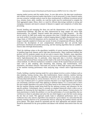 International Journal of Distributed and Parallel Systems (IJDPS) Vol.8, No.3, May 2017
2
opening market session until the market closes. As new data arrives, the data must synchronize
and combine with past historical market data before it can be processed. In some financial market
use-case scenarios, multiple analysis must be done simultaneously in different investment period
(e.g., minutes, hours, daily, monthly, etc.) and the results must be synchronized to compute the
final aggregated output. Hence, there is a need for efficient data-storage methods in storing and
managing a dynamic and massive amount of datasets to support such complexity of online data-
processing.
Second, handling and managing the sheer size and the characteristics of the data is a major
computational challenge. Big Data are often characterized by large sample size and/or high
dimensionality. For example, financial market data generates at a high frequency ‒ the data
arrival velocity for S&P stock market may generate more than 5,760,000 data instances for only
one stock symbol. In another example, a typical imaging dataset is highly dimensional since each
image frame of 1024x1024 dimension can be structured into 1,048,576 data attributes and each
image is typically sampled at 6 frames per second. In terms of computational efficiency, Big Data
motivates the development of new computational infrastructure that can provide high-
performance distributed and parallel processing, and fast learning algorithms that are scalable to
massive data with high dimensionality.
Third, the challenge relates to the algorithmic instability of current machine learning algorithms
in handling large-scale datasets and/or high data dimensionality. Many traditional methods that
perform well for moderate sample size do not scale to massive data. Similarly, many algorithms
that perform well for low-dimensional data incur low accuracy performance under large volumes
and/or high-dimensional data. In particular, when large-scale data is involved, experimental
variations and statistical biases emerge and this leads to the need of developing more scalable and
robust methods. An efficient mechanism is needed to conduct all the required data pre-processing
tasks such as data sampling, data formatting, data cleaning, data transformation, noise
elimination, and feature selection. Such tasks are crucial to obtain high accuracy and robustness
of the machine learning performance when analyzing large volumes and/or high-dimensional
data.
Finally, building a machine learning model for a given dataset involves a series of phases such as
data sampling, treating missing value, data transformation, feature selection, machine learning
algorithm selection and others. The algorithms and methods that are available in every phase are
well described individually by various literatures. However, not every algorithm is best suited for
every type of dataset and it is a general consensus that there is no single algorithm in each phase
can consistently yield best result when applying to different dataset. It is a crucial task to select
the most suitable algorithm to be used in every phase based on the characteristics of the dataset so
that the machine learning model being build has the optimum accuracy and robustness for the
specific problem. Unfortunately, there is currently no standard framework which is able to act as
guidance for choosing the best algorithm in each phase for a given dataset. Current practice for
most practitioners to tackle this problem is to test the performance of several algorithms that are
well known to them in each phase and select the one which happen to give the best results among
the few that are tested. This approach usually leads to suboptimal performance and is very
inefficient since only selective algorithms were tested for a given dataset. It is advocated that the
machine learning selection to be systematically built by analyzing the problem domain and the
given dataset. This phase should be automated and the most appropriate and optimal solution
should be determined for the given problem and dataset with minimal intervention from the end
user.
 