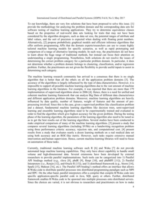International Journal of Distributed and Parallel Systems (IJDPS) Vol.8, No.3, May 2017
4
To our knowledge, there are very few solutions that have been proposed to solve this issue. [1]
provide the methodology for analyzing the problem domain and the corresponding data sets for
software testing of machine learning applications. They try to determine equivalence classes
based on the properties of real-world data sets looking for traits that may not have been
considered by the algorithm designers, such as data set size, the potential ranges of attribute and
label values, and the sort of precision is expected when dealing with floating point numbers.
Alternatively, [2] propose probabilistic graphical models and efficient inference algorithms that
offer uniform programming APIs that the domain experts/researchers can use to create highly
tailored machine learning models for specific scenarios, as well as rapid prototyping and
comparison of a range of alternative learning models. In such way, the practitioners do not have
to learn about the huge range of traditional methods, but instead can focus their attention on
understanding a single programming. Nonetheless, both solutions do not resolve the issues of
determining the correct problem category for a particular problem domain. In particular, it does
not determine whether a problem domain belongs to clustering, classification, and/or regression
problem. Further, the practitioners are not given the flexibility to provide useful inputs to assist in
determining such category.
The machine learning research community has arrived to a consensus that there is no single
algorithm that is better than all the others on all the application problem domains [3]. The
accuracy of the algorithms is largely influenced by the type of data characteristics. However, it is
impossible to support all possible machine learning algorithms due to the vast amount of machine
learning algorithms in the literature. For example, it was reported that there are more than 179
implementation of supervised algorithms alone in 2006 [4]. Hence, there is a need for unified and
coherent machine learning framework that can analyze Big Data of different data characteristics
and different application problem domains. Moreover, machine learning algorithms are heavily
influenced by data quality, number of features, weight of features and the amount of pre-
processing involved. Since this is the case, given a supervised problem like classification problem
and a dataset, fundamental machine learning algorithms like decision trees, semi-supervised
learning and ensemble learning algorithms need to be experimentally trained and evaluated in
order to find the algorithm which give highest accuracy for the given problem. During the testing
phase of the learning algorithm, the parameters of the learning algorithm also need to be tuned so
as to get the best results out of the learning algorithms. Several studies have been conducted to
make empirical comparison of many of the machine learning algorithms. [5] present a study that
compares several learning algorithms (including SVMs) on a handwriting recognition problem
using three performance criteria: accuracy, rejection rate, and computational cost. [4] present
results from a study that evaluates nearly a dozen learning methods on a real medical data set
using both accuracy and an ROC-like metric. However, such tasks require extensive manual
intervention and human supervision. Hence, current machine-learning libraries will need to focus
on automation of these tasks.
Currently, traditional machine learning software such R [6] and Weka [7] do not provide
automated large machine learning capabilities. They only have direct capability to handle small
volume and high-dimensional data. Several extensions have been developed by external
researchers to provide parallel implementations. Such tools can be categorized into 1) Parallel
API bindings method (e.g., rJava [8], pbdR [9], Rmpi [10], and pbdMPI [11]), 2) Parallel
Interpreters (i.e., Renjin [12], and Oracle R [13]), and 3) distributed framework (e.g., Storm [14],
Spark [15], Mahout [16], etc.). The Parallel API binding’s method offers an interface that allows
R/Weka code to distribute parallel processes into distributed programming paradigm such as MPI
and RPC. On the other hand, parallel interpreters offer a compiler that compile R/Weka code into
specific application-specific parallel code in Java, SQL query or others. Further, distributed
framework enables R/Weka code to be spawned into multiple processes onto distributed servers.
Since the choices are varied, it is not obvious to researchers and practitioners on how to make
 