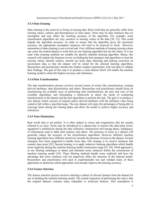 International Journal of Distributed and Parallel Systems (IJDPS) Vol.8, No.3, May 2017
9
3.3.3 Data Cleaning
Data cleaning is the removal or fixing of missing data. Real world data are generally suffer from
missing values, outliers and discrepancies in class name. There may be data instances that are
incomplete and may affect the resulting accuracy of the algorithm. For example, some
classification algorithms are very sensitive to missing values in the data [30, 31]. This could
impede the algorithm accuracy. In order to ensure that the algorithm gives the maximum
accuracy, the appropriate incomplete instances will need to be removed or fixed. However,
automation of data cleaning is not a trivial task. First, different methods of treating missing values
can cause the treated dataset to work best on one learning algorithm but not the others. It is not
clear what cleaning methods are suitable for specific machine learning algorithm. Hence, this
research will explore the literature review on finding the best strategies and algorithms to treat the
missing values, identify outliers, smooth out noisy data, detecting and making correction on
inconsistent data so that the dataset will be suited for the selected learning algorithms.
Researchers and practitioners should also further conduct experiments with real data to validate
their findings. The goal of this step is to produce a clean dataset which will enable the machine
learning model to attain the highest accuracy and robustness.
3.3.4 Data Transformation
The data transformation process involves several course of action like normalization, creating
derived attributes, data discretization and others. Researchers and practitioners should focus on
summarizing the available ways of performing data transformation, the pros and cons of the
available algorithms, and formulating a framework to detect the needs of conducting
transformation to the dataset and the best algorithms to perform the task. The goal is to produce a
new dataset which consists of original and/or derived attributes with the attributes value being
scaled to fall within a specified range. The new dataset will enjoy the advantages of being able to
converge faster during the training phase and allow the model to achieve higher accuracy and
robustness.
3.3.5 Noise Elimination
Real world data is not perfect. It is often subject to errors and irregularities that are usually
referred to as noise. Noise may be introduced to a dataset due to reasons like data-entry errors,
equipment’s malfunction during the data collection, transmission and storage phase, inadequacy
of information used to label each instance and others. The presence of noise in a dataset will
generally reduce the accuracy of the classification algorithms. However different machine
learning algorithms have different sensitivity towards the presence of noise in the dataset. Several
strategies have been suggested to handle noise data. One strategy is to remove instances that
contain class noise [32]. Second strategy is to apply inductive learning algorithms which handle
noise implicitly during the machine learning model construction stage [33, 34]. Third approach is
to use filtering techniques to detect and eliminate noisy instances before the construction of
machine learning model [35]. These filtering methods handle noise explicitly and have the
advantage that noisy instances will not negatively affect the structure of the induced model.
Researchers and practitioners will need to experimentally test and validate many of these
approaches to determine which approaches will actually improve the learning accuracy.
3.3.6 Feature Selection
The feature selection process involves selecting a subset of relevant features from the dataset for
use in building the machine learning model. The central conjecture of performing this step is that
the original datasets contains many redundant or irrelevant features. This assumption is
 