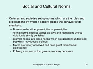 Social and Cultural Norms
© Copyright 2010 Alan S. Berger 10
• Cultures and societies set up norms which are the rules and
expectations by which a society guides the behavior of its
members.
– Norms can be either proscriptive or prescriptive.
- Formal norms express values as laws and regulations whose
violation is strictly punished
- Informal norms are those norms which are generally understood
but which may loosely defined
- Mores are widely observed and have great moral/social
significance.
- Folkways are norms that govern everyday behaviors
 