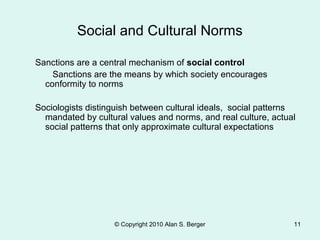 Social and Cultural Norms
Sanctions are a central mechanism of social control
Sanctions are the means by which society encourages
conformity to norms
Sociologists distinguish between cultural ideals, social patterns
mandated by cultural values and norms, and real culture, actual
social patterns that only approximate cultural expectations
© Copyright 2010 Alan S. Berger 11
 
