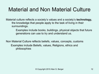 © Copyright 2010 Alan S. Berger 12
Material and Non Material Culture
Material culture reflects a society’s values and a society’s technology,
the knowledge that people apply to the task of living in their
surroundings.
Examples include books, buildings, physical objects that future
generations can use to try and understand us.
Non Material Culture reflects beliefs, values, concepts, customs
Examples include Beliefs, values, Religions, ethics and
philosophies
 
