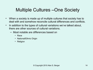 Multiple Cultures –One Society
• When a society is made up of multiple cultures that society has to
deal with and somehow reconcile cultural differences and conflicts.
• In addition to the types of cultural variations we’ve talked about,
there are other sources of cultural variations.
– Most notable are differences based on
• Race
• National/Ethnic Origin
• Religion
© Copyright 2010 Alan S. Berger 14
 