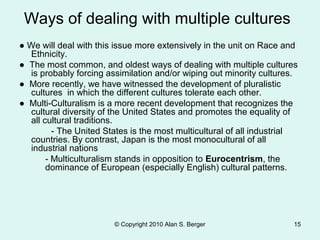 © Copyright 2010 Alan S. Berger 15
Ways of dealing with multiple cultures
● We will deal with this issue more extensively in the unit on Race and
Ethnicity.
● The most common, and oldest ways of dealing with multiple cultures
is probably forcing assimilation and/or wiping out minority cultures.
● More recently, we have witnessed the development of pluralistic
cultures in which the different cultures tolerate each other.
● Multi-Culturalism is a more recent development that recognizes the
cultural diversity of the United States and promotes the equality of
all cultural traditions.
- The United States is the most multicultural of all industrial
countries. By contrast, Japan is the most monocultural of all
industrial nations
- Multiculturalism stands in opposition to Eurocentrism, the
dominance of European (especially English) cultural patterns.
 