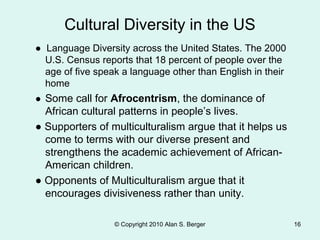 ● Language Diversity across the United States. The 2000
U.S. Census reports that 18 percent of people over the
age of five speak a language other than English in their
home
● Some call for Afrocentrism, the dominance of
African cultural patterns in people’s lives.
● Supporters of multiculturalism argue that it helps us
come to terms with our diverse present and
strengthens the academic achievement of African-
American children.
● Opponents of Multiculturalism argue that it
encourages divisiveness rather than unity.
© Copyright 2010 Alan S. Berger 16
Cultural Diversity in the US
 