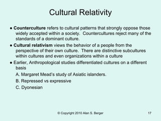 © Copyright 2010 Alan S. Berger 17
● Counterculture refers to cultural patterns that strongly oppose those
widely accepted within a society. Countercultures reject many of the
standards of a dominant culture.
● Cultural relativism views the behavior of a people from the
perspective of their own culture. There are distinctive subcultures
within cultures and even organizations within a culture
● Earlier, Anthropological studies differentiated cultures on a different
basis
A. Margaret Mead’s study of Asiatic islanders.
B. Repressed vs expressive
C. Dyonesian
Cultural Relativity
 