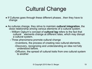 © Copyright 2010 Alan S. Berger 19
Cultural Change
● If Cultures goes through these different phases , then they have to
change
● As cultures change, they strive to maintain cultural integration, the
close relationship among various elements of a cultural system.
- William Ogburn’s concept of cultural lag refers to the fact that
cultural elements change at different rates, which may disrupt
a cultural system.
- Three phenomena promote cultural change
-Inventions, the process of creating new cultural elements.
-Discovery, recognizing and understanding an idea not fully
understood before.
-Diffusion, the spread of cultural traits from one cultural system
to another
 
