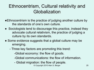 © Copyright 2010 Alan S. Berger 20
Ethnocentrism, Cultural relativity and
Globalization
●Ethnocentrism is the practice of judging another culture by
the standards of one’s own culture.
● Sociologists tend to discourage this practice, instead they
advocate cultural relativism, the practice of judging a
culture by its own standards.
● Some evidence suggests that a global culture may be
emerging.
- Three key factors are promoting this trend:
-Global economy: the flow of goods.
-Global communications: the flow of information.
- Global migration: the flow of people.
 