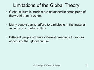 • Global culture is much more advanced in some parts of
the world than in others
• Many people cannot afford to participate in the material
aspects of a global culture
• Different people attribute different meanings to various
aspects of the global culture
© Copyright 2010 Alan S. Berger 21
Limitations of the Global Theory
 