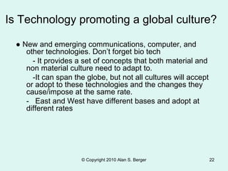 Is Technology promoting a global culture?
● New and emerging communications, computer, and
other technologies. Don’t forget bio tech
- It provides a set of concepts that both material and
non material culture need to adapt to.
-It can span the globe, but not all cultures will accept
or adopt to these technologies and the changes they
cause/impose at the same rate.
- East and West have different bases and adopt at
different rates
© Copyright 2010 Alan S. Berger 22
 