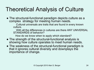 © Copyright 2010 Alan S. Berger 24
Theoretical Analysis of Culture
● The structural-functional paradigm depicts culture as a
complex strategy for meeting human needs.
Cultural universals are traits that are found in every known
culture.
With all the differences in cultures are there ANY UNIVERSAL
STANDARDS of behavior?
How do we know when to apply which standard?
● The strength of the structural-functional analysis is
showing how culture operates to meet human needs.
● The weakness of the structural-functional paradigm is
that it ignores cultural diversity and downplays the
importance of change.
 