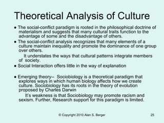 © Copyright 2010 Alan S. Berger 25
Theoretical Analysis of Culture
● The social-conflict paradigm is rooted in the philosophical doctrine of
materialism and suggests that many cultural traits function to the
advantage of some and the disadvantage of others.
● The social-conflict analysis recognizes that many elements of a
culture maintain inequality and promote the dominance of one group
over others.
It understates the ways that cultural patterns integrate members
of society.
● Social Interaction offers little in the way of explanation
● Emerging theory-- Sociobiology is a theoretical paradigm that
explores ways in which human biology affects how we create
culture. Sociobiology has its roots in the theory of evolution
proposed by Charles Darwin
It’s weakness is that Sociobiology may promote racism and
sexism. Further, Research support for this paradigm is limited.
 