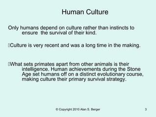 © Copyright 2010 Alan S. Berger 3
Only humans depend on culture rather than instincts to
ensure the survival of their kind.
Culture is very recent and was a long time in the making.
What sets primates apart from other animals is their
intelligence. Human achievements during the Stone
Age set humans off on a distinct evolutionary course,
making culture their primary survival strategy.
Human Culture
 