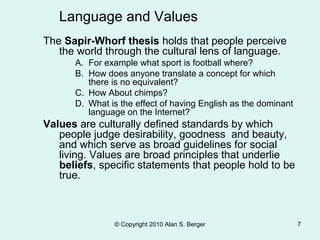 © Copyright 2010 Alan S. Berger 7
The Sapir-Whorf thesis holds that people perceive
the world through the cultural lens of language.
A. For example what sport is football where?
B. How does anyone translate a concept for which
there is no equivalent?
C. How About chimps?
D. What is the effect of having English as the dominant
language on the Internet?
Values are culturally defined standards by which
people judge desirability, goodness and beauty,
and which serve as broad guidelines for social
living. Values are broad principles that underlie
beliefs, specific statements that people hold to be
true.
Language and Values
 