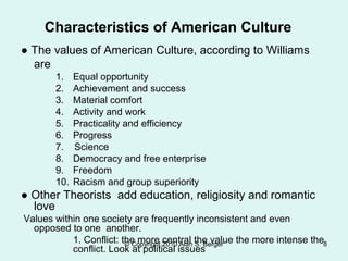 Characteristics of American Culture
● The values of American Culture, according to Williams
are
1. Equal opportunity
2. Achievement and success
3. Material comfort
4. Activity and work
5. Practicality and efficiency
6. Progress
7. Science
8. Democracy and free enterprise
9. Freedom
10. Racism and group superiority
● Other Theorists add education, religiosity and romantic
love
Values within one society are frequently inconsistent and even
opposed to one another.
1. Conflict: the more central the value the more intense the
conflict. Look at political issues
© Copyright 2010 Alan S. Berger 8
 
