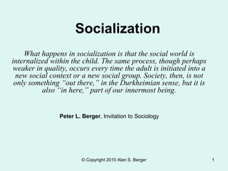 © Copyright 2010 Alan S. Berger 1
Socialization
What happens in socialization is that the social world is
internalized within the child. The same process, though perhaps
weaker in quality, occurs every time the adult is initiated into a
new social context or a new social group. Society, then, is not
only something “out there,” in the Durkheimian sense, but it is
also “in here,” part of our innermost being.
Peter L. Berger, Invitation to Sociology
 