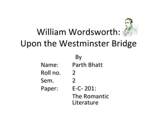 William Wordsworth:
Upon the Westminster Bridge
                By
    Name:      Parth Bhatt
    Roll no.   2
    Sem.       2
    Paper:     E-C- 201:
               The Romantic
               Literature
 