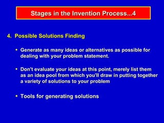 Stages in the Invention Process...4


4. Possible Solutions Finding

   ●   Generate as many ideas or alternatives as possible for
       dealing with your problem statement.

   ●   Don't evaluate your ideas at this point, merely list them
       as an idea pool from which you'll draw in putting together
       a variety of solutions to your problem

   ●   Tools for generating solutions
 