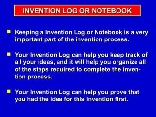 INVENTION LOG OR NOTEBOOK

 Keeping a Invention Log or Notebook is a very
  important part of the invention process.

 Your Invention Log can help you keep track of
  all your ideas, and it will help you organize all
  of the steps required to complete the inven-
  tion process.

 Your Invention Log can help you prove that
  you had the idea for this invention first.
 