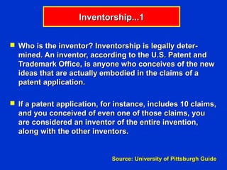 Inventorship...1


 Who is the inventor? Inventorship is legally deter-
  mined. An inventor, according to the U.S. Patent and
  Trademark Office, is anyone who conceives of the new
  ideas that are actually embodied in the claims of a
  patent application.

 If a patent application, for instance, includes 10 claims,
  and you conceived of even one of those claims, you
  are considered an inventor of the entire invention,
  along with the other inventors.


                             Source: University of Pittsburgh Guide
 