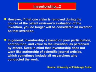 Inventorship...2


 However, if that one claim is removed during the
  course of the patent reviewer’s evaluation of the
  invention, you no longer will be considered an inventor
  on that invention.

 In general, inventorship is based on your participation,
  contribution, and value to the invention, as perceived
  by others. Keep in mind that inventorship does not
  work like authorship of scientific journal articles,
  which sometimes include all researchers who
  conducted the work.

                            Source: University of Pittsburgh Guide
 