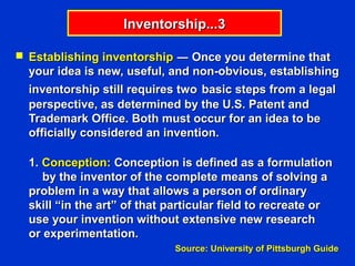 Inventorship...3

 Establishing inventorship ― Once you determine that
  your idea is new, useful, and non-obvious, establishing
  inventorship still requires two basic steps from a legal
  perspective, as determined by the U.S. Patent and
  Trademark Office. Both must occur for an idea to be
  officially considered an invention.

  1. Conception: Conception is defined as a formulation
     by the inventor of the complete means of solving a
  problem in a way that allows a person of ordinary
  skill “in the art” of that particular field to recreate or
  use your invention without extensive new research
  or experimentation.
                             Source: University of Pittsburgh Guide
 