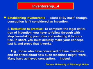 Inventorship...4


 Establishing inventorship ― (cont’d) By itself, though,
  conception isn’t considered an invention.

  2. Reduction to practice: To complete the legal defini-
  tion of invention, you have to follow through with
  step two—taking your idea and reducing it to prac-
  tice. In short, you must actually make your concept,
  test it, and prove that it works.

    E.g., those who have conceived of time machines
  and theorized about how such machines might work.
  Many have achieved conception, indeed.
                            Source: University of Pittsburgh Guide
 