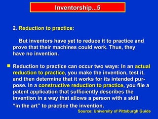 Inventorship...5


  2. Reduction to practice:

    But inventors have yet to reduce it to practice and
  prove that their machines could work. Thus, they
  have no invention.

 Reduction to practice can occur two ways: In an actual
  reduction to practice, you make the invention, test it,
  and then determine that it works for its intended pur-
  pose. In a constructive reduction to practice, you file a
  patent application that sufficiently describes the
  invention in a way that allows a person with a skill
  “in the art” to practice the invention.
                              Source: University of Pittsburgh Guide
 