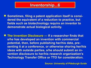 Inventorship...6

 Sometimes, filing a patent application itself is consi-
  dered the equivalent of a reduction to practice, but
  fields such as biotechnology require an inventor to
  demonstrate actual biological activity.

 The Invention Disclosure ― If a researcher finds that
  s/he has developed an invention with commercial
  potential, then, before publishing her/his data, pre-
  senting it at a conference, or otherwise sharing her/his
  ideas with outside parties, s/he should submit an in-
  vention disclosure to her/his research organization’s
  Technology Transfer Office or TTO for consideration.
                             Source: University of Pittsburgh Guide
 
