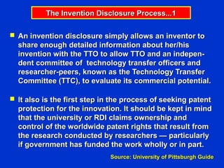 The Invention Disclosure Process...1

 An invention disclosure simply allows an inventor to
  share enough detailed information about her/his
  invention with the TTO to allow TTO and an indepen-
  dent committee of technology transfer officers and
  researcher-peers, known as the Technology Transfer
  Committee (TTC), to evaluate its commercial potential.

 It also is the first step in the process of seeking patent
  protection for the innovation. It should be kept in mind
  that the university or RDI claims ownership and
  control of the worldwide patent rights that result from
  the research conducted by researchers — particularly
  if government has funded the work wholly or in part.
                             Source: University of Pittsburgh Guide
 