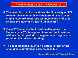 The Invention Disclosure Process...2

 The invention disclosure allows the University or RDI
  to determine whether it wishes to retain such owner-
  ship and control to pursue technology transfer or to
  release the invention back to the inventor.

 Once TTO receives the invention disclosure, the
  University or RDI is required to report the invention
  within a certain period to the government agency that
  provided the research funding.

 The accomplished invention disclosure form or IDF
  should be submitted as early as possible.
                            Source: University of Pittsburgh Guide
 