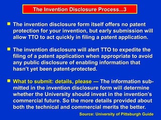 The Invention Disclosure Process...3

 The invention disclosure form itself offers no patent
  protection for your invention, but early submission will
  allow TTO to act quickly in filing a patent application.

 The invention disclosure will alert TTO to expedite the
  filing of a patent application when appropriate to avoid
  any public disclosure of enabling information that
  hasn’t yet been patent-protected.

 What to submit: details, please ― The information sub-
  mitted in the invention disclosure form will determine
  whether the University should invest in the invention’s
  commercial future. So the more details provided about
  both the technical and commercial merits the better.
                            Source: University of Pittsburgh Guide
 