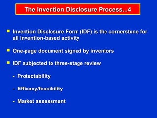 The Invention Disclosure Process...4


   Invention Disclosure Form (IDF) is the cornerstone for
    all invention-based activity

   One-page document signed by inventors

   IDF subjected to three-stage review

    - Protectability

    - Efficacy/feasibility

    - Market assessment
 