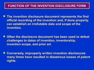 FUNCTION OF THE INVENTION DISCLOSURE FORM


   The invention disclosure document represents the first
    official recording of the invention and, if done properly,
    can establish an irrefutable date and scope of the
    invention.

   Often the disclosure document has been used to defeat
    challenges to dates of invention, inventorship,
    invention scope, and prior art.

   Conversely, improperly written invention disclosures
    many times have resulted in disastrous losses of patent
    rights.
 