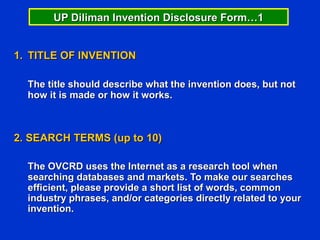 UP Diliman Invention Disclosure Form…1


1. TITLE OF INVENTION

  The title should describe what the invention does, but not
  how it is made or how it works.



2. SEARCH TERMS (up to 10)

  The OVCRD uses the Internet as a research tool when
  searching databases and markets. To make our searches
  efficient, please provide a short list of words, common
  industry phrases, and/or categories directly related to your
  invention.
 