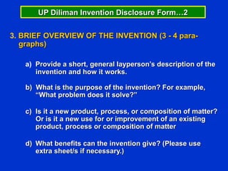 UP Diliman Invention Disclosure Form…2


3. BRIEF OVERVIEW OF THE INVENTION (3 - 4 para-
   graphs)

   a) Provide a short, general layperson’s description of the
      invention and how it works.

   b) What is the purpose of the invention? For example,
      “What problem does it solve?”

   c) Is it a new product, process, or composition of matter?
      Or is it a new use for or improvement of an existing
      product, process or composition of matter

   d) What benefits can the invention give? (Please use
      extra sheet/s if necessary.)
 