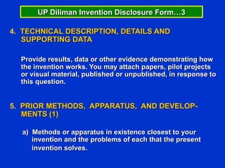 UP Diliman Invention Disclosure Form…3

4. TECHNICAL DESCRIPTION, DETAILS AND
   SUPPORTING DATA

  Provide results, data or other evidence demonstrating how
  the invention works. You may attach papers, pilot projects
  or visual material, published or unpublished, in response to
  this question.


5. PRIOR METHODS, APPARATUS, AND DEVELOP-
   MENTS (1)

  a) Methods or apparatus in existence closest to your
     invention and the problems of each that the present
     invention solves.
 