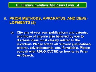 UP Diliman Invention Disclosure Form…4



5. PRIOR METHODS, APPARATUS, AND DEVE-
  LOPMENTS (2)

  b) Cite any of your own publications and patents,
     and those of anyone else believed by you to
     disclose ideas most closely related to the
     invention. Please attach all relevant publications,
     patents, advertisements, etc, if available. Please
     consult with RDUO-OVCRD on how to do Prior
     Art Search.
 