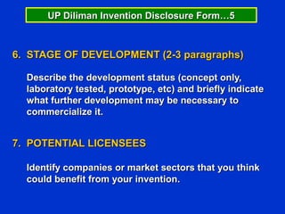 UP Diliman Invention Disclosure Form…5



6. STAGE OF DEVELOPMENT (2-3 paragraphs)

  Describe the development status (concept only,
  laboratory tested, prototype, etc) and briefly indicate
  what further development may be necessary to
  commercialize it.


7. POTENTIAL LICENSEES

  Identify companies or market sectors that you think
  could benefit from your invention.
 