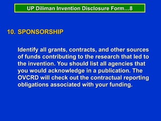 UP Diliman Invention Disclosure Form…8



10. SPONSORSHIP

  Identify all grants, contracts, and other sources
  of funds contributing to the research that led to
  the invention. You should list all agencies that
  you would acknowledge in a publication. The
  OVCRD will check out the contractual reporting
  obligations associated with your funding.
 