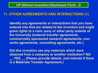 UP Diliman Invention Disclosure Form…9

11. OTHER AGREEMENTS AND INTERACTIONS (1)

  Identify any agreements or interactions that you have
  entered into that are related to the invention and might
  grant rights to a com- pany or other party outside of
  the University (material transfer agreements,
  commercially sponsored research agreements, con-
  sortia agreements, consulting agreements, etc.)

  Did this invention use any materials which were
  obtained from a company or another institution? NO
  __ YES __ (Please provide details, and indicate if there
  is a Materials Transfer Agreement.)
 