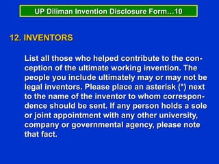 UP Diliman Invention Disclosure Form…10


12. INVENTORS

   List all those who helped contribute to the con-
   ception of the ultimate working invention. The
   people you include ultimately may or may not be
   legal inventors. Please place an asterisk (*) next
   to the name of the inventor to whom correspon-
   dence should be sent. If any person holds a sole
   or joint appointment with any other university,
   company or governmental agency, please note
   that fact.
 