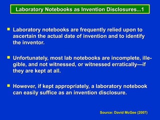 Laboratory Notebooks as Invention Disclosures...1


   Laboratory notebooks are frequently relied upon to
    ascertain the actual date of invention and to identify
    the inventor.

   Unfortunately, most lab notebooks are incomplete, ille-
    gible, and not witnessed, or witnessed erratically—if
    they are kept at all.

   However, if kept appropriately, a laboratory notebook
    can easily suffice as an invention disclosure.


                                       Source: David McGee (2007)
 