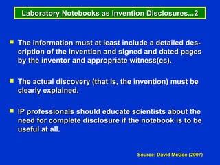 Laboratory Notebooks as Invention Disclosures...2


   The information must at least include a detailed des-
    cription of the invention and signed and dated pages
    by the inventor and appropriate witness(es).

   The actual discovery (that is, the invention) must be
    clearly explained.

   IP professionals should educate scientists about the
    need for complete disclosure if the notebook is to be
    useful at all.


                                       Source: David McGee (2007)
 