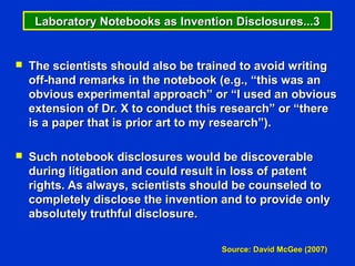 Laboratory Notebooks as Invention Disclosures...3


   The scientists should also be trained to avoid writing
    off-hand remarks in the notebook (e.g., “this was an
    obvious experimental approach” or “I used an obvious
    extension of Dr. X to conduct this research” or “there
    is a paper that is prior art to my research”).

   Such notebook disclosures would be discoverable
    during litigation and could result in loss of patent
    rights. As always, scientists should be counseled to
    completely disclose the invention and to provide only
    absolutely truthful disclosure.

                                     Source: David McGee (2007)
 