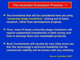The Invention Evaluation Process...1


   The inventions that will be considered here are early,
    “university-stage inventions” arising out of basic
    research, rather than development projects.

   Thus, most of these university-stage inventions will
    require substantial investments in both money and
    time to develop them into marketable products.

   Such investments will usually be very risky since nei-
    ther the technology’s technical feasibility nor its
    commercial viability will be known with any certainty.

                                       Source: Lita Nelsen (2007)
 